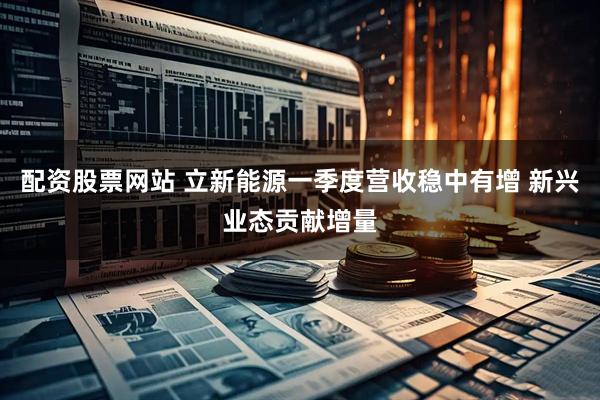 配资股票网站 立新能源一季度营收稳中有增 新兴业态贡献增量
