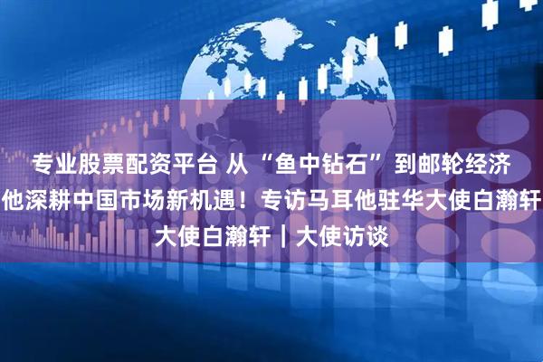 专业股票配资平台 从 “鱼中钻石” 到邮轮经济，解码马耳他深耕中国市场新机遇！专访马耳他驻华大使白瀚轩｜大使访谈