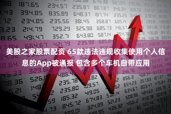 美股之家股票配资 65款违法违规收集使用个人信息的App被通报 包含多个车机自带应用