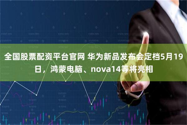 全国股票配资平台官网 华为新品发布会定档5月19日，鸿蒙电脑、nova14等将亮相
