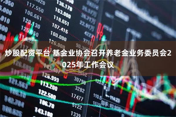 炒股配资平台 基金业协会召开养老金业务委员会2025年工作会议