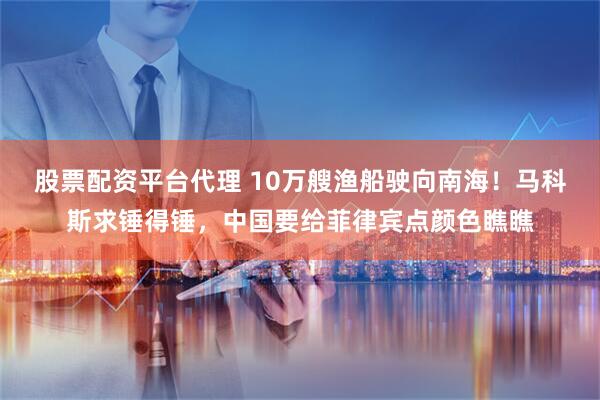 股票配资平台代理 10万艘渔船驶向南海！马科斯求锤得锤，中国要给菲律宾点颜色瞧瞧