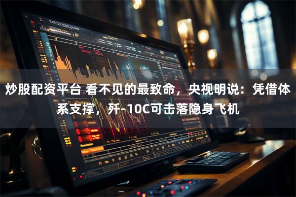 炒股配资平台 看不见的最致命，央视明说：凭借体系支撑，歼-10C可击落隐身飞机