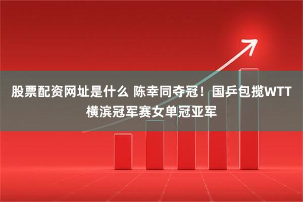 股票配资网址是什么 陈幸同夺冠！国乒包揽WTT横滨冠军赛女单冠亚军