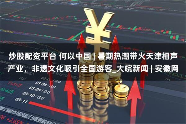 炒股配资平台 何以中国 | 暑期热潮带火天津相声产业，非遗文化吸引全国游客_大皖新闻 | 安徽网