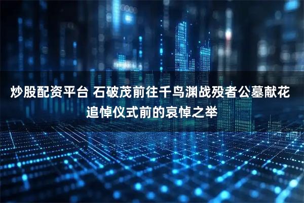 炒股配资平台 石破茂前往千鸟渊战殁者公墓献花 追悼仪式前的哀悼之举