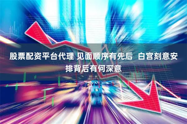 股票配资平台代理 见面顺序有先后  白宫刻意安排背后有何深意