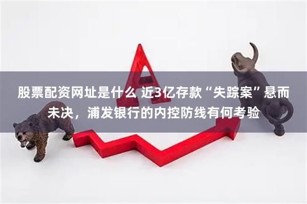股票配资网址是什么 近3亿存款“失踪案”悬而未决，浦发银行的内控防线有何考验