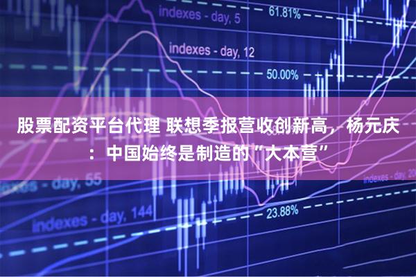 股票配资平台代理 联想季报营收创新高，杨元庆：中国始终是制造的“大本营”
