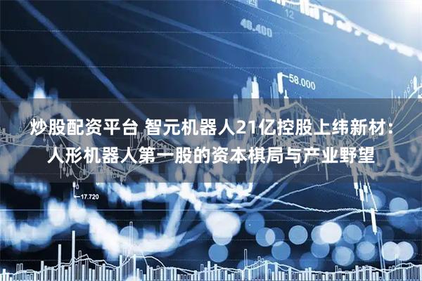 炒股配资平台 智元机器人21亿控股上纬新材：人形机器人第一股的资本棋局与产业野望