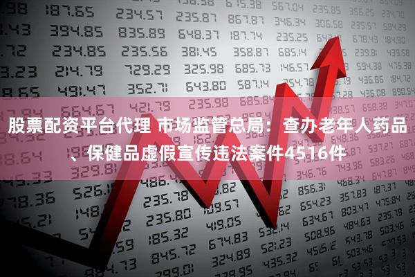 股票配资平台代理 市场监管总局：查办老年人药品、保健品虚假宣传违法案件4516件