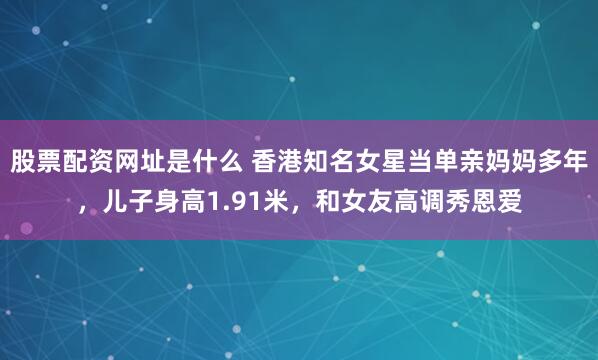 股票配资网址是什么 香港知名女星当单亲妈妈多年，儿子身高1.91米，和女友高调秀恩爱