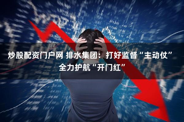 炒股配资门户网 排水集团：打好监督“主动仗” 全力护航“开门红”