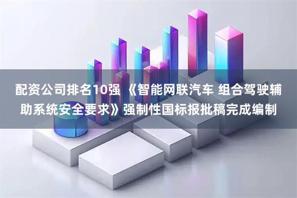配资公司排名10强 《智能网联汽车 组合驾驶辅助系统安全要求》强制性国标报批稿完成编制