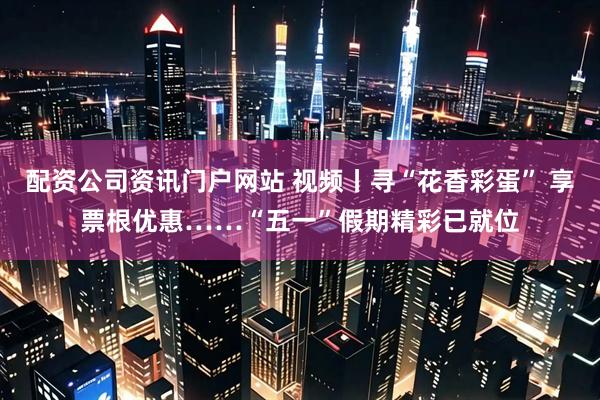 配资公司资讯门户网站 视频丨寻“花香彩蛋” 享票根优惠……“五一”假期精彩已就位
