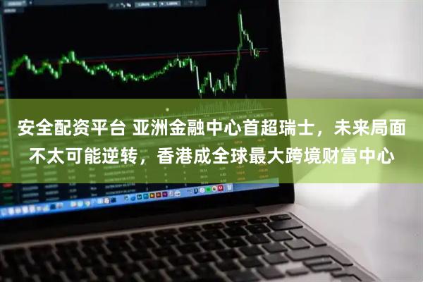 安全配资平台 亚洲金融中心首超瑞士，未来局面不太可能逆转，香港成全球最大跨境财富中心
