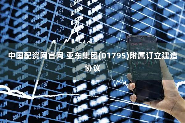 中国配资网官网 亚东集团(01795)附属订立建造协议