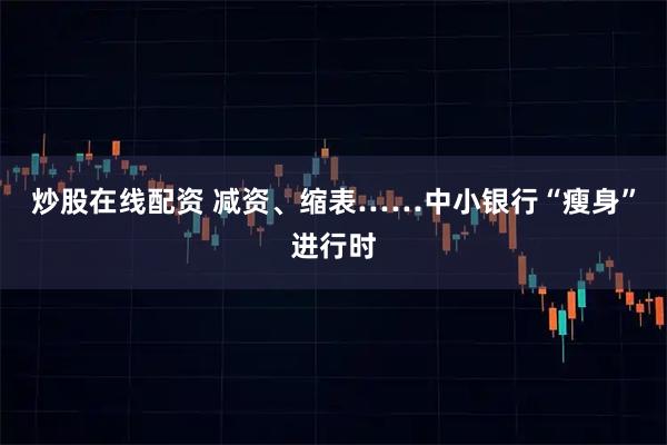 炒股在线配资 减资、缩表……中小银行“瘦身”进行时