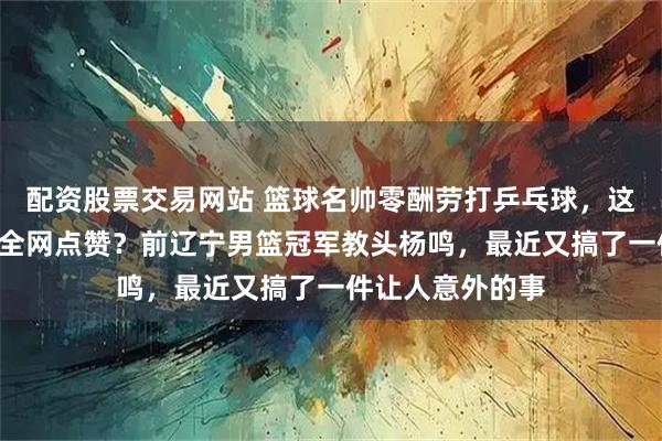 配资股票交易网站 篮球名帅零酬劳打乒乓球，这份“傻气”为何全网点赞？前辽宁男篮冠军教头杨鸣，最近又搞了一件让人意外的事