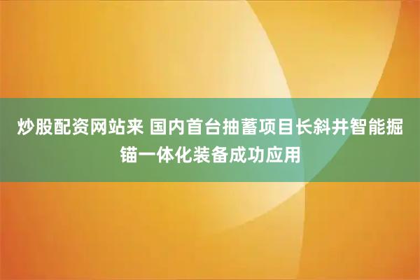 炒股配资网站来 国内首台抽蓄项目长斜井智能掘锚一体化装备成功应用
