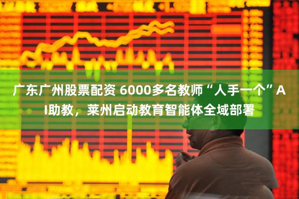 广东广州股票配资 6000多名教师“人手一个”AI助教，莱州启动教育智能体全域部署