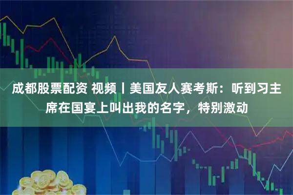 成都股票配资 视频丨美国友人赛考斯：听到习主席在国宴上叫出我的名字，特别激动