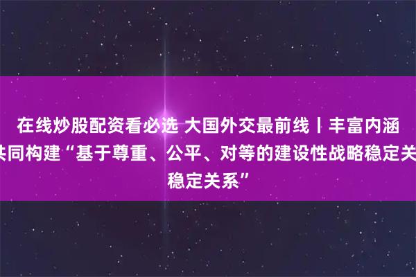 在线炒股配资看必选 大国外交最前线丨丰富内涵！共同构建“基于尊重、公平、对等的建设性战略稳定关系”